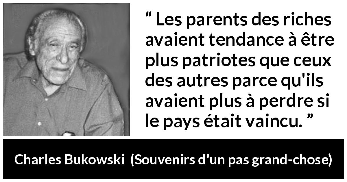 Citation de Charles Bukowski sur le patriotisme tirée de Souvenirs d'un pas grand-chose - Les parents des riches avaient tendance à être plus patriotes que ceux des autres parce qu'ils avaient plus à perdre si le pays était vaincu.