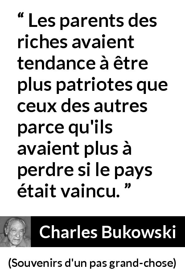 Citation de Charles Bukowski sur le patriotisme tirée de Souvenirs d'un pas grand-chose - Les parents des riches avaient tendance à être plus patriotes que ceux des autres parce qu'ils avaient plus à perdre si le pays était vaincu.