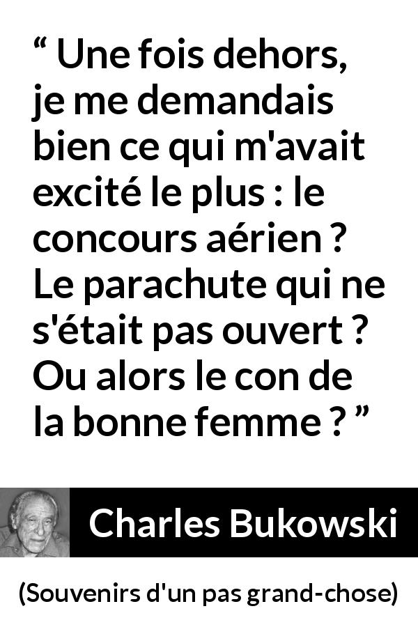 Citation de Charles Bukowski sur le sexe tirée de Souvenirs d'un pas grand-chose - Une fois dehors, je me demandais bien ce qui m'avait excité le plus : le concours aérien ? Le parachute qui ne s'était pas ouvert ? Ou alors le con de la bonne femme ?