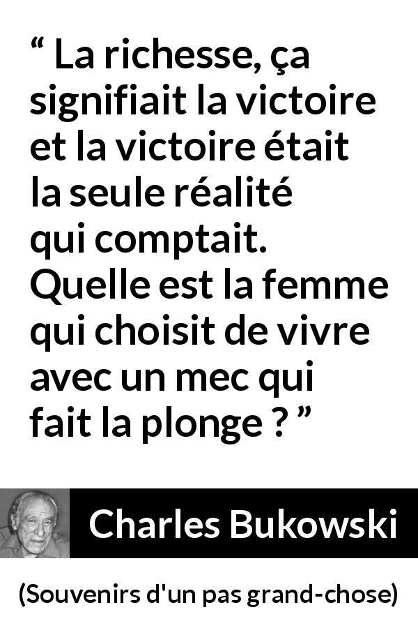 Citation de Charles Bukowski sur les femmes tirée de Souvenirs d'un pas grand-chose - La richesse, ça signifiait la victoire et la victoire était la seule réalité qui comptait.
Quelle est la femme qui choisit de vivre avec un mec qui fait la plonge ?