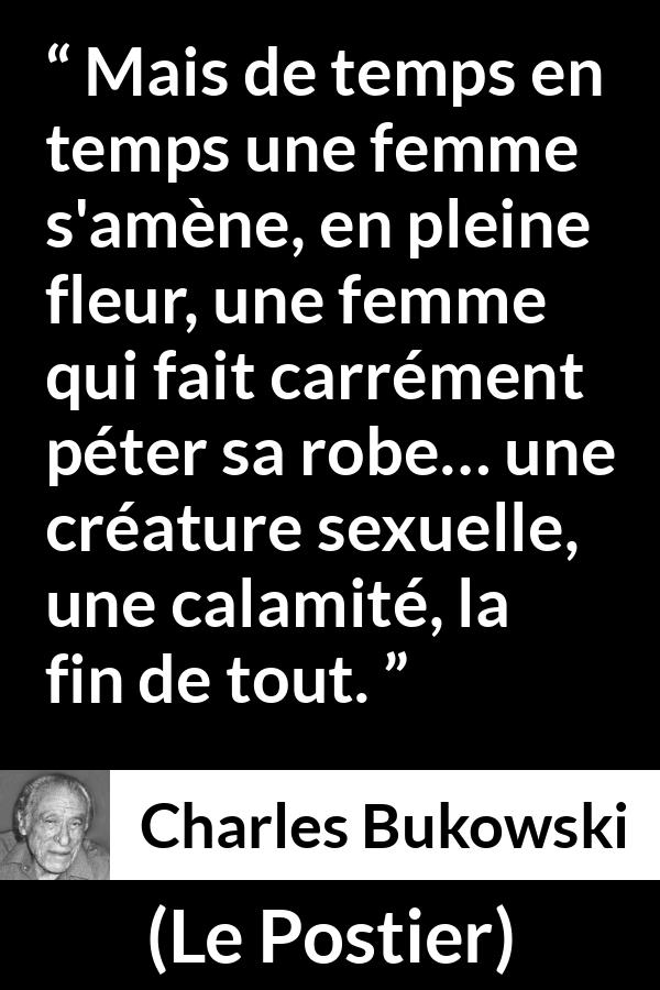 Citation de Charles Bukowski sur les femmes tirée du Postier - Mais de temps en temps une femme s'amène, en pleine fleur, une femme qui fait carrément péter sa robe… une créature sexuelle, une calamité, la fin de tout.