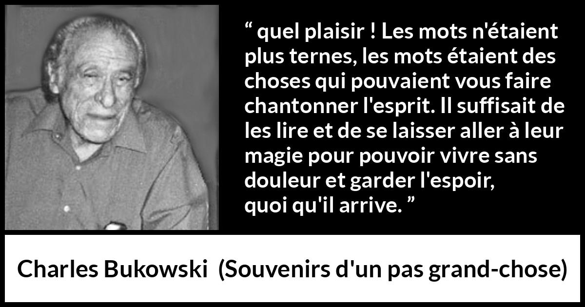 Citation de Charles Bukowski sur les mots tirée de Souvenirs d'un pas grand-chose - quel plaisir ! Les mots n'étaient plus ternes, les mots étaient des choses qui pouvaient vous faire chantonner l'esprit. Il suffisait de les lire et de se laisser aller à leur magie pour pouvoir vivre sans douleur et garder l'espoir, quoi qu'il arrive.