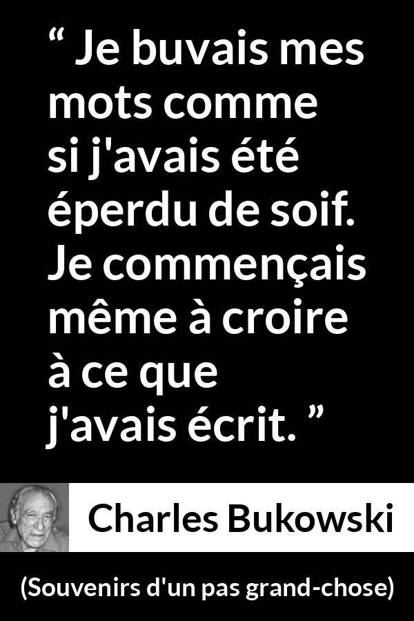 Citation de Charles Bukowski sur les mots tirée de Souvenirs d'un pas grand-chose - Je buvais mes mots comme si j'avais été éperdu de soif. Je commençais même à croire à ce que j'avais écrit.