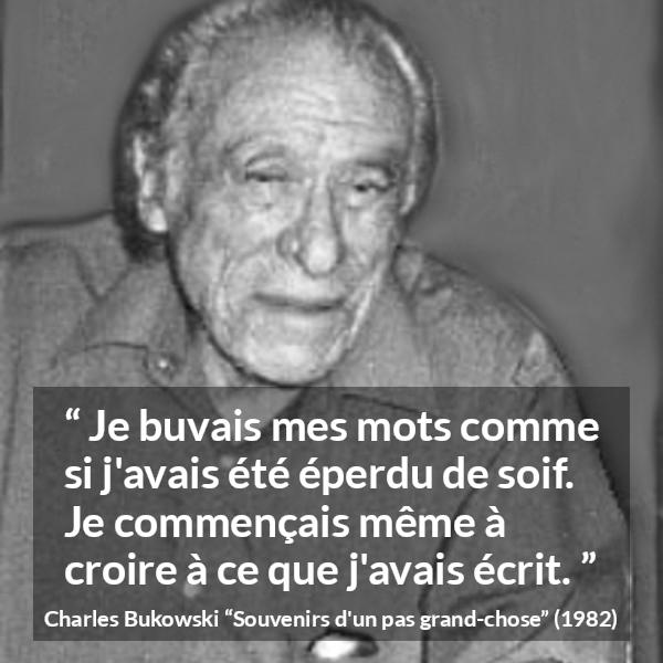 Citation de Charles Bukowski sur les mots tirée de Souvenirs d'un pas grand-chose - Je buvais mes mots comme si j'avais été éperdu de soif. Je commençais même à croire à ce que j'avais écrit.