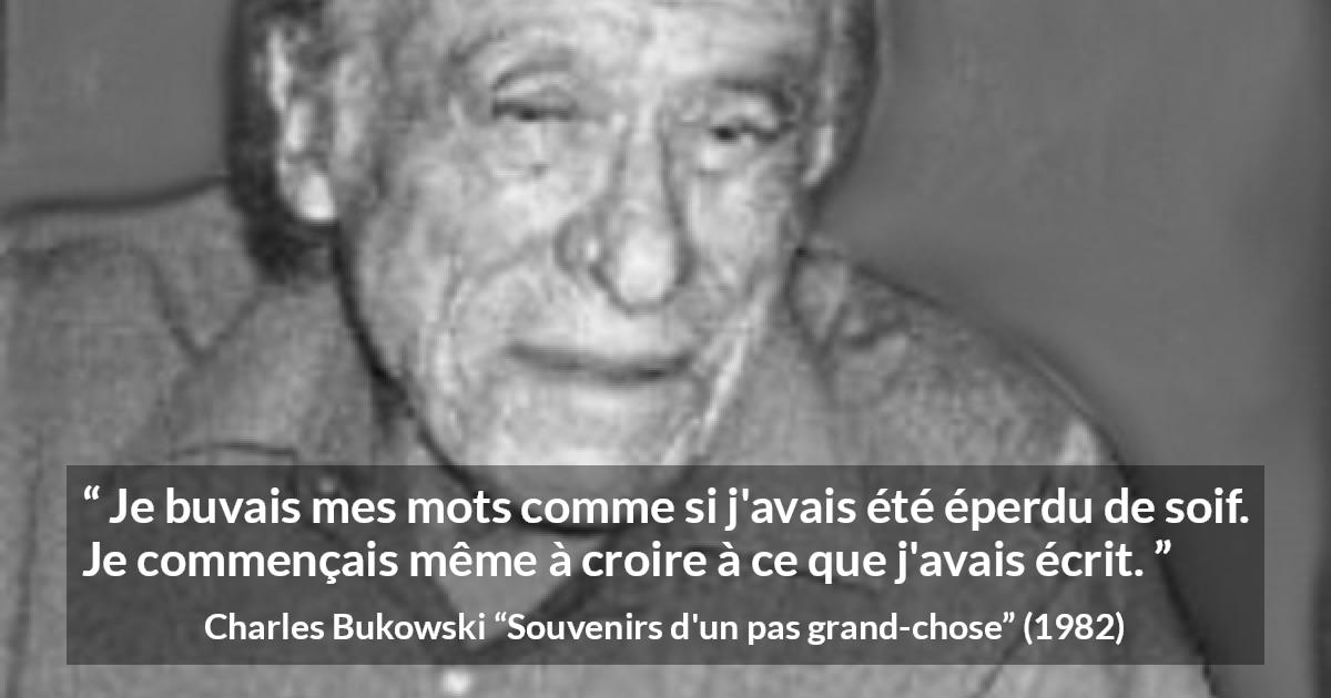 Citation de Charles Bukowski sur les mots tirée de Souvenirs d'un pas grand-chose - Je buvais mes mots comme si j'avais été éperdu de soif. Je commençais même à croire à ce que j'avais écrit.