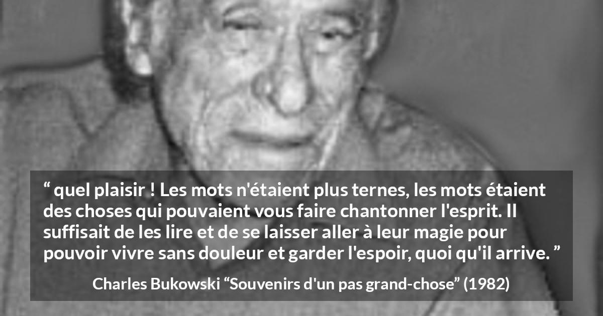 Citation de Charles Bukowski sur les mots tirée de Souvenirs d'un pas grand-chose - quel plaisir ! Les mots n'étaient plus ternes, les mots étaient des choses qui pouvaient vous faire chantonner l'esprit. Il suffisait de les lire et de se laisser aller à leur magie pour pouvoir vivre sans douleur et garder l'espoir, quoi qu'il arrive.