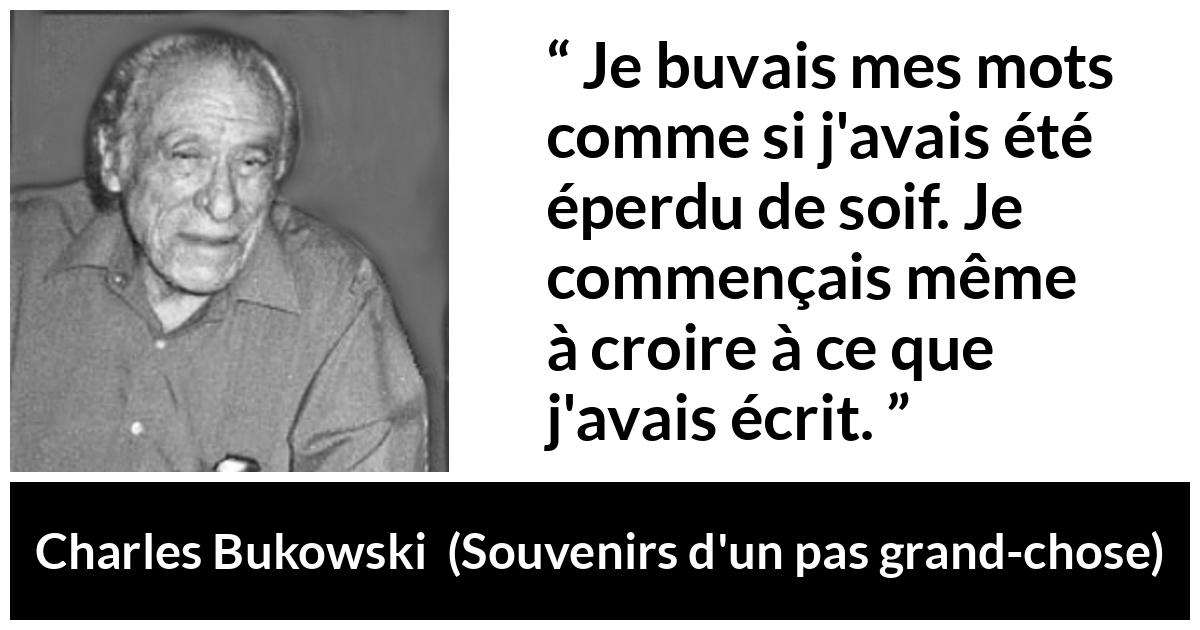 Citation de Charles Bukowski sur les mots tirée de Souvenirs d'un pas grand-chose - Je buvais mes mots comme si j'avais été éperdu de soif. Je commençais même à croire à ce que j'avais écrit.