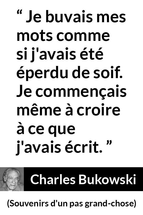 Citation de Charles Bukowski sur les mots tirée de Souvenirs d'un pas grand-chose - Je buvais mes mots comme si j'avais été éperdu de soif. Je commençais même à croire à ce que j'avais écrit.
