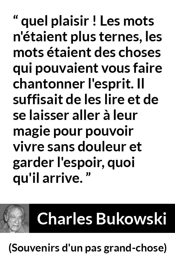 Citation de Charles Bukowski sur les mots tirée de Souvenirs d'un pas grand-chose - quel plaisir ! Les mots n'étaient plus ternes, les mots étaient des choses qui pouvaient vous faire chantonner l'esprit. Il suffisait de les lire et de se laisser aller à leur magie pour pouvoir vivre sans douleur et garder l'espoir, quoi qu'il arrive.