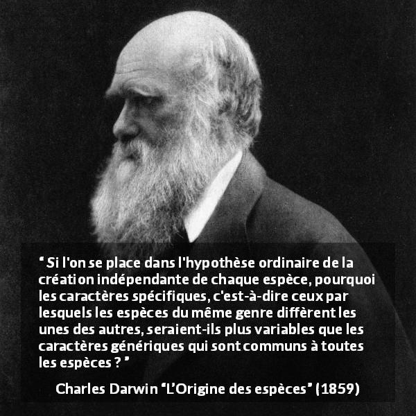 Citation de Charles Darwin sur l'évolution tirée de L’Origine des espèces - Si l'on se place dans l'hypothèse ordinaire de la création indépendante de chaque espèce, pourquoi les caractères spécifiques, c'est-à-dire ceux par lesquels les espèces du même genre diffèrent les unes des autres, seraient-ils plus variables que les caractères génériques qui sont communs à toutes les espèces ?