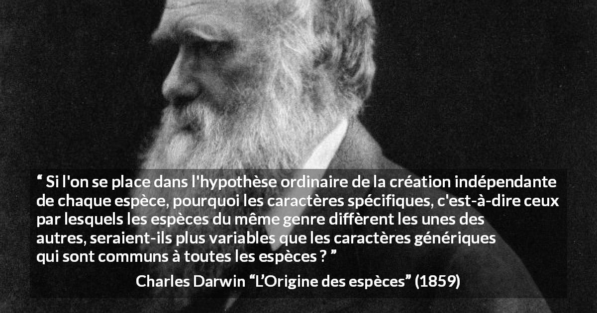 Citation de Charles Darwin sur l'évolution tirée de L’Origine des espèces - Si l'on se place dans l'hypothèse ordinaire de la création indépendante de chaque espèce, pourquoi les caractères spécifiques, c'est-à-dire ceux par lesquels les espèces du même genre diffèrent les unes des autres, seraient-ils plus variables que les caractères génériques qui sont communs à toutes les espèces ?