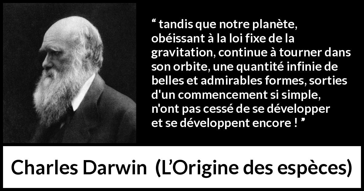 Citation de Charles Darwin sur la beauté tirée de L’Origine des espèces - tandis que notre planète, obéissant à la loi fixe de la gravitation, continue à tourner dans son orbite, une quantité infinie de belles et admirables formes, sorties d'un commencement si simple, n'ont pas cessé de se développer et se développent encore !