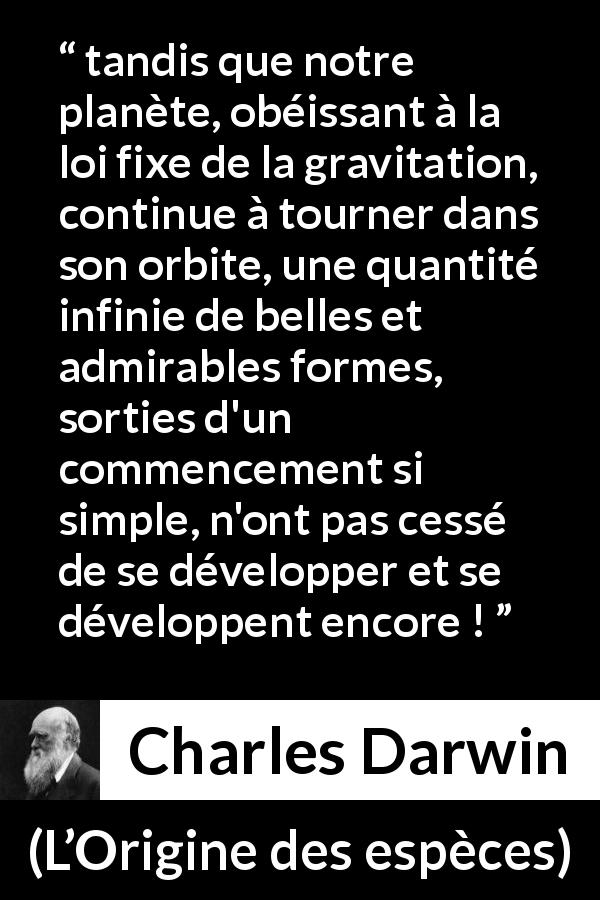 Citation de Charles Darwin sur la beauté tirée de L’Origine des espèces - tandis que notre planète, obéissant à la loi fixe de la gravitation, continue à tourner dans son orbite, une quantité infinie de belles et admirables formes, sorties d'un commencement si simple, n'ont pas cessé de se développer et se développent encore !