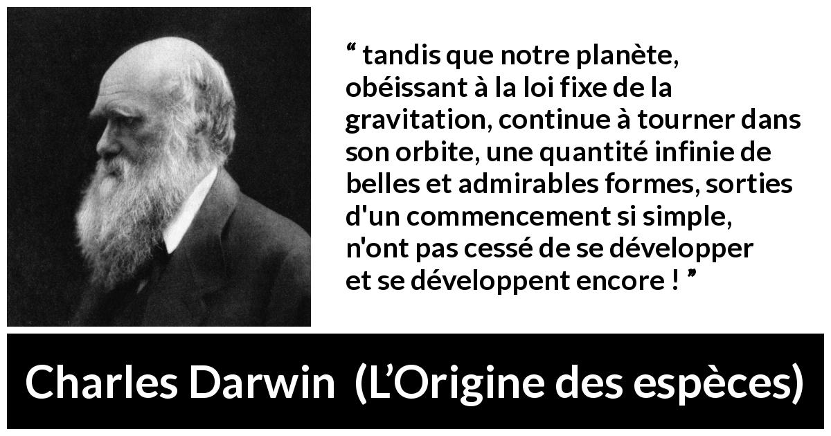 Citation de Charles Darwin sur la beauté tirée de L’Origine des espèces - tandis que notre planète, obéissant à la loi fixe de la gravitation, continue à tourner dans son orbite, une quantité infinie de belles et admirables formes, sorties d'un commencement si simple, n'ont pas cessé de se développer et se développent encore !