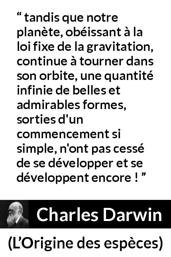 Citation de Charles Darwin sur la beauté tirée de L’Origine des espèces - tandis que notre planète, obéissant à la loi fixe de la gravitation, continue à tourner dans son orbite, une quantité infinie de belles et admirables formes, sorties d'un commencement si simple, n'ont pas cessé de se développer et se développent encore !