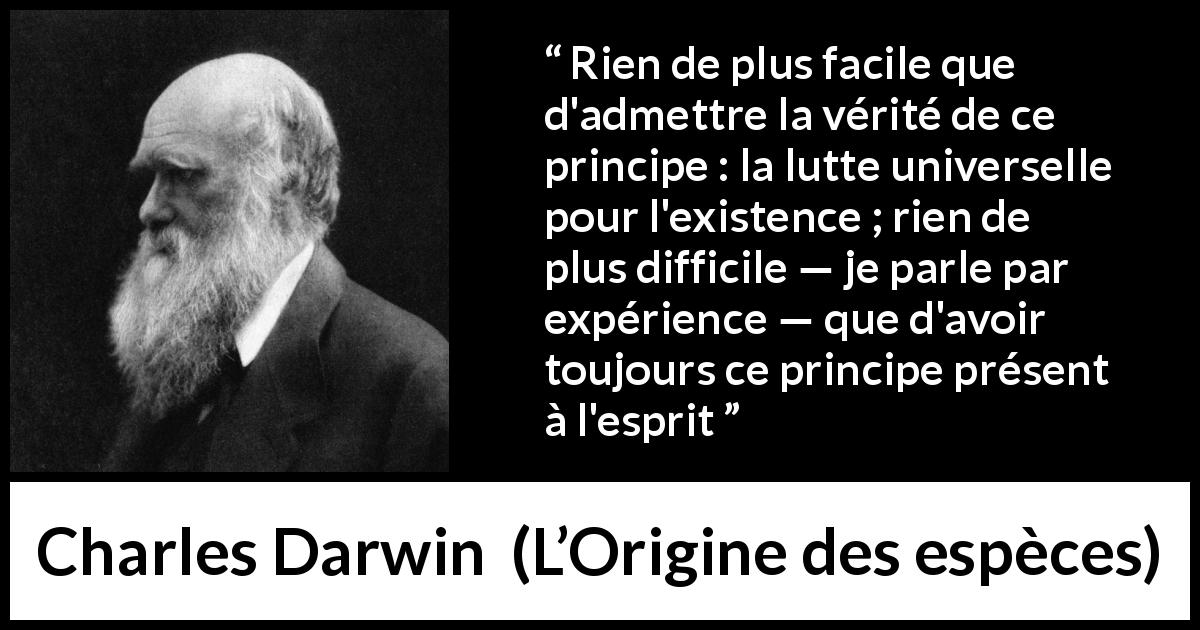 Citation de Charles Darwin sur la lutte tirée de L’Origine des espèces - Rien de plus facile que d'admettre la vérité de ce principe : la lutte universelle pour l'existence ; rien de plus difficile — je parle par expérience — que d'avoir toujours ce principe présent à l'esprit