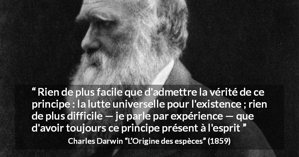 Citation de Charles Darwin sur la lutte tirée de L’Origine des espèces - Rien de plus facile que d'admettre la vérité de ce principe : la lutte universelle pour l'existence ; rien de plus difficile — je parle par expérience — que d'avoir toujours ce principe présent à l'esprit