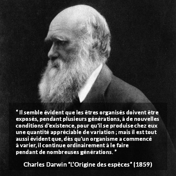 Citation de Charles Darwin sur la variation tirée de L’Origine des espèces - Il semble évident que les êtres organisés doivent être exposés, pendant plusieurs générations, à de nouvelles conditions d'existence, pour qu'il se produise chez eux une quantité appréciable de variation ; mais il est tout aussi évident que, dès qu'un organisme a commencé à varier, il continue ordinairement à le faire pendant de nombreuses générations.