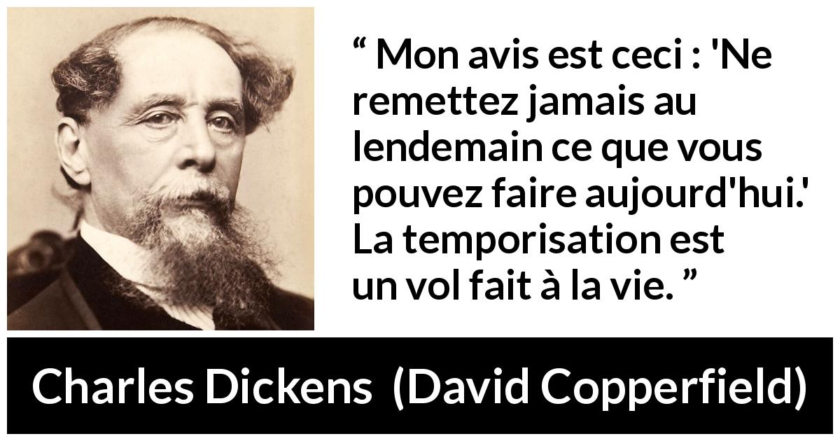 Citation de Charles Dickens sur l'action tirée de David Copperfield - Mon avis est ceci : 'Ne remettez jamais au lendemain ce que vous pouvez faire aujourd'hui.' La temporisation est un vol fait à la vie.