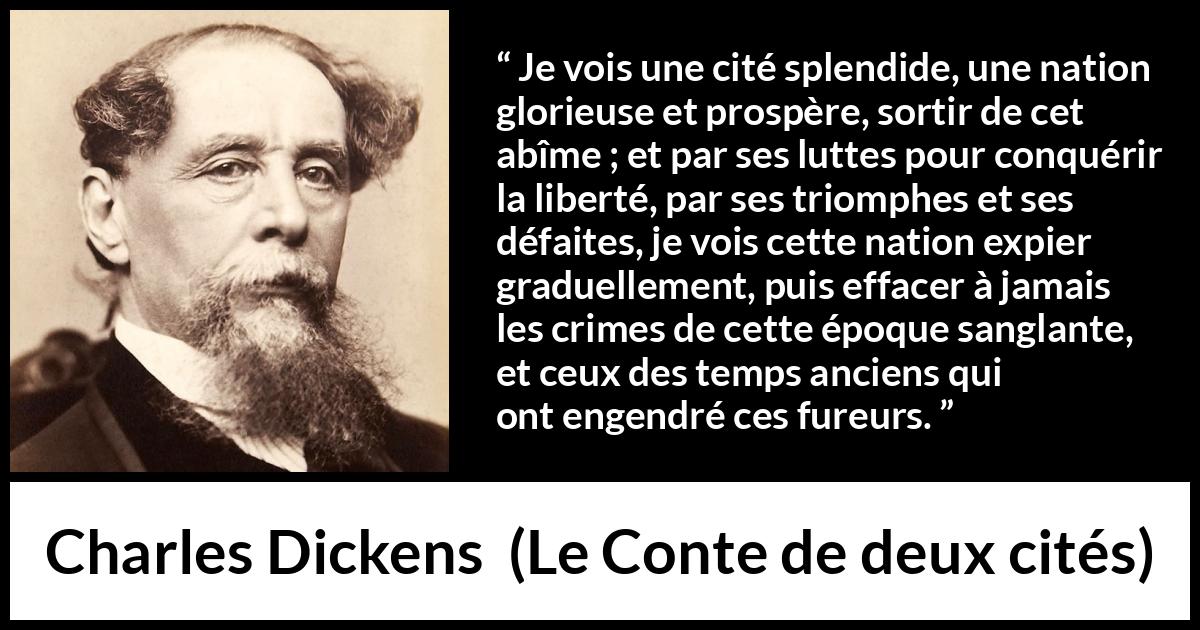 Citation de Charles Dickens sur la nation tirée du Conte de deux cités - Je vois une cité splendide, une nation glorieuse et prospère, sortir de cet abîme ; et par ses luttes pour conquérir la liberté, par ses triomphes et ses défaites, je vois cette nation expier graduellement, puis effacer à jamais les crimes de cette époque sanglante, et ceux des temps anciens qui ont engendré ces fureurs.