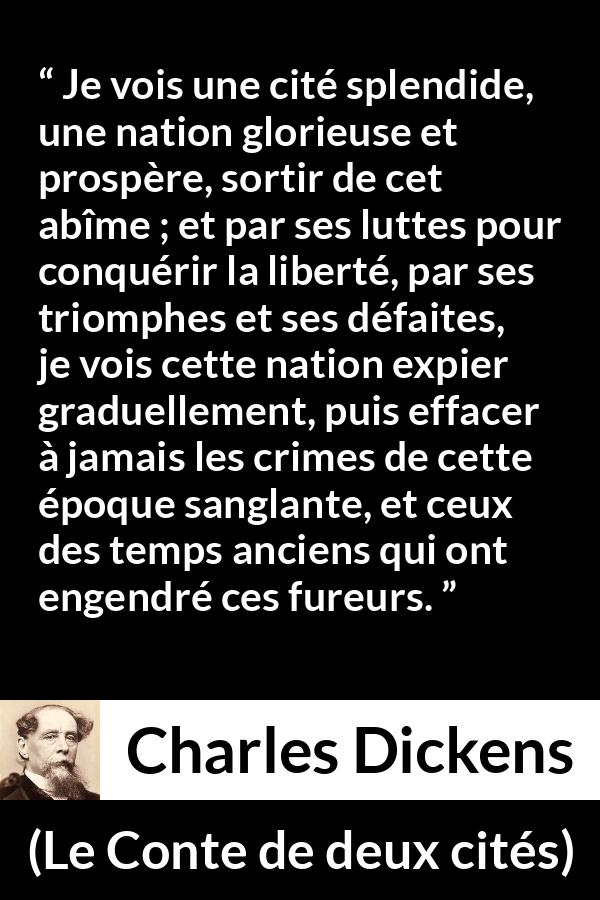 Citation de Charles Dickens sur la nation tirée du Conte de deux cités - Je vois une cité splendide, une nation glorieuse et prospère, sortir de cet abîme ; et par ses luttes pour conquérir la liberté, par ses triomphes et ses défaites, je vois cette nation expier graduellement, puis effacer à jamais les crimes de cette époque sanglante, et ceux des temps anciens qui ont engendré ces fureurs.