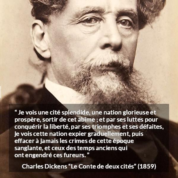 Citation de Charles Dickens sur la nation tirée du Conte de deux cités - Je vois une cité splendide, une nation glorieuse et prospère, sortir de cet abîme ; et par ses luttes pour conquérir la liberté, par ses triomphes et ses défaites, je vois cette nation expier graduellement, puis effacer à jamais les crimes de cette époque sanglante, et ceux des temps anciens qui ont engendré ces fureurs.