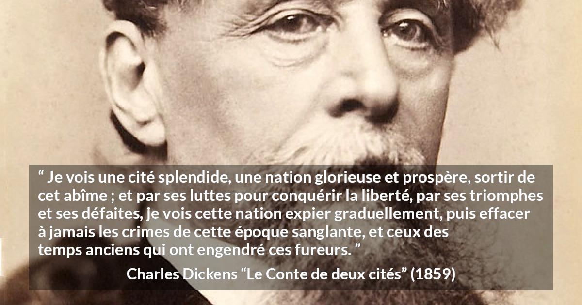 Citation de Charles Dickens sur la nation tirée du Conte de deux cités - Je vois une cité splendide, une nation glorieuse et prospère, sortir de cet abîme ; et par ses luttes pour conquérir la liberté, par ses triomphes et ses défaites, je vois cette nation expier graduellement, puis effacer à jamais les crimes de cette époque sanglante, et ceux des temps anciens qui ont engendré ces fureurs.