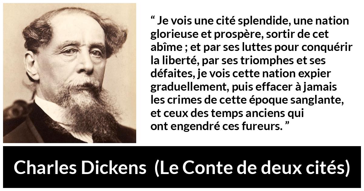 Citation de Charles Dickens sur la nation tirée du Conte de deux cités - Je vois une cité splendide, une nation glorieuse et prospère, sortir de cet abîme ; et par ses luttes pour conquérir la liberté, par ses triomphes et ses défaites, je vois cette nation expier graduellement, puis effacer à jamais les crimes de cette époque sanglante, et ceux des temps anciens qui ont engendré ces fureurs.