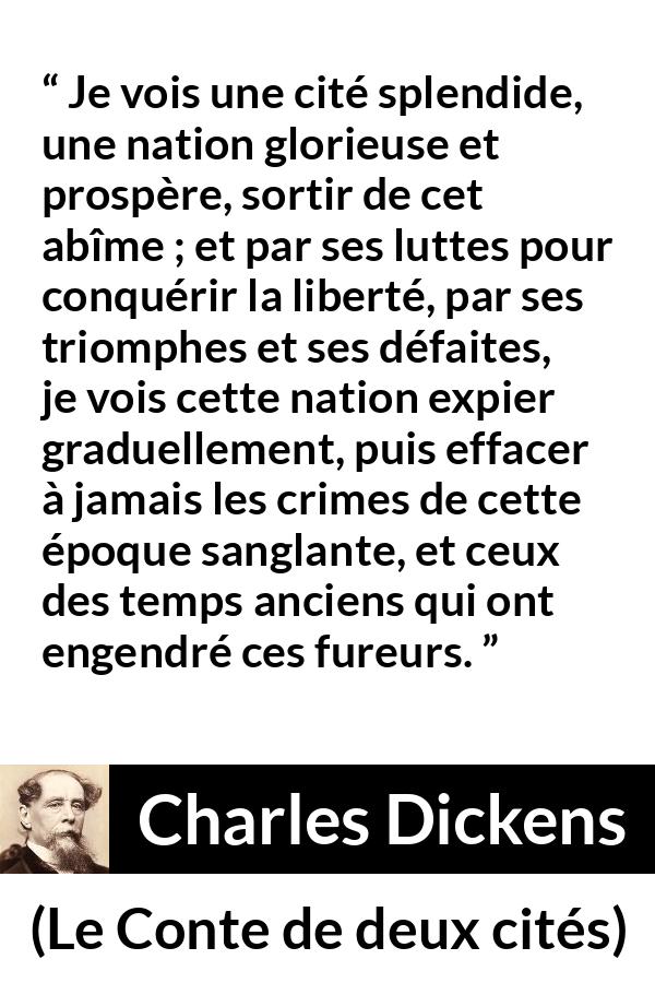 Citation de Charles Dickens sur la nation tirée du Conte de deux cités - Je vois une cité splendide, une nation glorieuse et prospère, sortir de cet abîme ; et par ses luttes pour conquérir la liberté, par ses triomphes et ses défaites, je vois cette nation expier graduellement, puis effacer à jamais les crimes de cette époque sanglante, et ceux des temps anciens qui ont engendré ces fureurs.