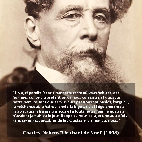 Citation de Charles Dickens sur la responsabilité tirée d'Un chant de Noël - Il y a, répondit l'esprit, sur cette terre où vous habitez, des hommes qui ont la prétention de nous connaître et qui, sous notre nom, ne font que servir leurs passions coupables, l'orgueil, la méchanceté, la haine, l'envie, la bigoterie et l'égoïsme ; mais ils sont aussi étrangers à nous et à toute notre famille que s'ils n'avaient jamais vu le jour. Rappelez-vous cela, et une autre fois rendez-les responsables de leurs actes, mais non pas nous.