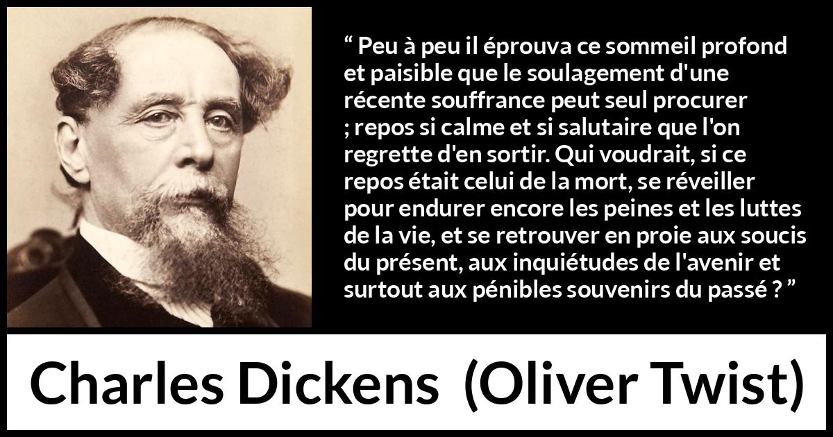 Citation de Charles Dickens sur la souffrance tirée d'Oliver Twist - Peu à peu il éprouva ce sommeil profond et paisible que le soulagement d'une récente souffrance peut seul procurer ; repos si calme et si salutaire que l'on regrette d'en sortir. Qui voudrait, si ce repos était celui de la mort, se réveiller pour endurer encore les peines et les luttes de la vie, et se retrouver en proie aux soucis du présent, aux inquiétudes de l'avenir et surtout aux pénibles souvenirs du passé ?