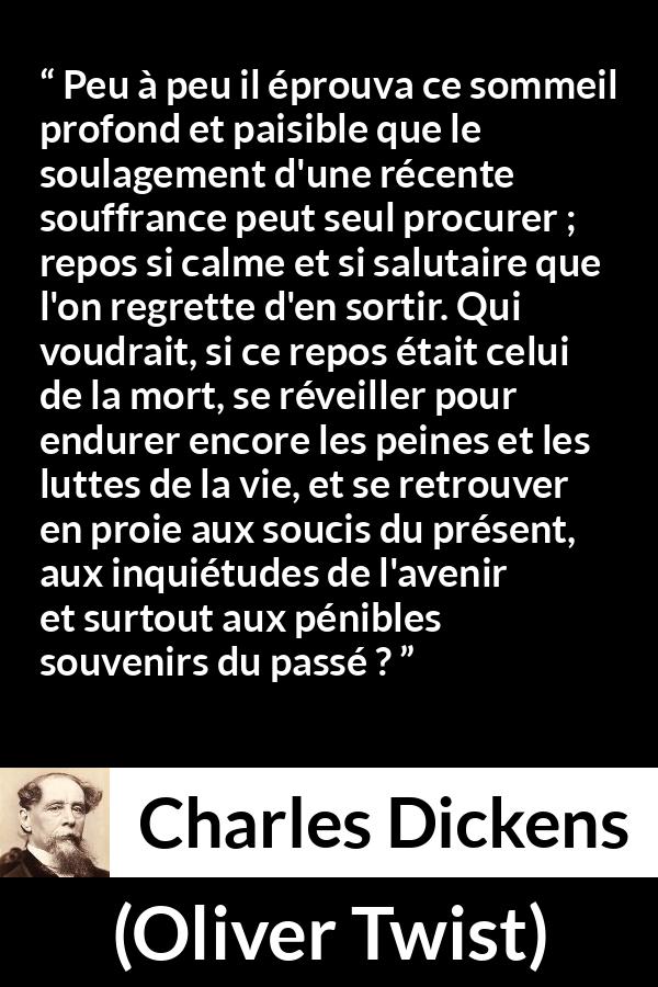 Citation de Charles Dickens sur la souffrance tirée d'Oliver Twist - Peu à peu il éprouva ce sommeil profond et paisible que le soulagement d'une récente souffrance peut seul procurer ; repos si calme et si salutaire que l'on regrette d'en sortir. Qui voudrait, si ce repos était celui de la mort, se réveiller pour endurer encore les peines et les luttes de la vie, et se retrouver en proie aux soucis du présent, aux inquiétudes de l'avenir et surtout aux pénibles souvenirs du passé ?