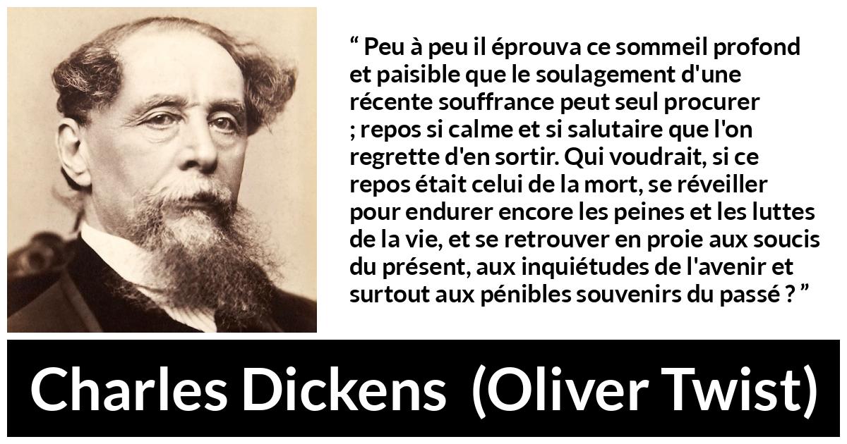 Citation de Charles Dickens sur la souffrance tirée d'Oliver Twist - Peu à peu il éprouva ce sommeil profond et paisible que le soulagement d'une récente souffrance peut seul procurer ; repos si calme et si salutaire que l'on regrette d'en sortir. Qui voudrait, si ce repos était celui de la mort, se réveiller pour endurer encore les peines et les luttes de la vie, et se retrouver en proie aux soucis du présent, aux inquiétudes de l'avenir et surtout aux pénibles souvenirs du passé ?