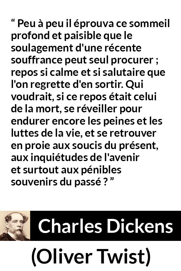 Citation de Charles Dickens sur la souffrance tirée d'Oliver Twist - Peu à peu il éprouva ce sommeil profond et paisible que le soulagement d'une récente souffrance peut seul procurer ; repos si calme et si salutaire que l'on regrette d'en sortir. Qui voudrait, si ce repos était celui de la mort, se réveiller pour endurer encore les peines et les luttes de la vie, et se retrouver en proie aux soucis du présent, aux inquiétudes de l'avenir et surtout aux pénibles souvenirs du passé ?