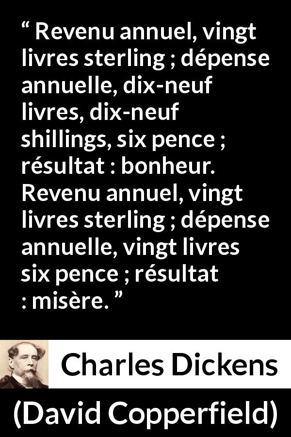 Citation de Charles Dickens sur le bonheur tirée de David Copperfield - Revenu annuel, vingt livres sterling ; dépense annuelle, dix-neuf livres, dix-neuf shillings, six pence ; résultat : bonheur. Revenu annuel, vingt livres sterling ; dépense annuelle, vingt livres six pence ; résultat : misère.