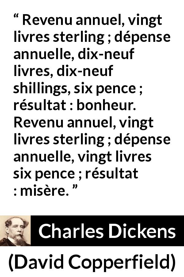 Citation de Charles Dickens sur le bonheur tirée de David Copperfield - Revenu annuel, vingt livres sterling ; dépense annuelle, dix-neuf livres, dix-neuf shillings, six pence ; résultat : bonheur. Revenu annuel, vingt livres sterling ; dépense annuelle, vingt livres six pence ; résultat : misère.