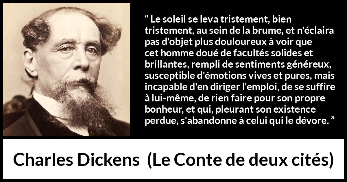 Citation de Charles Dickens sur le bonheur tirée du Conte de deux cités - Le soleil se leva tristement, bien tristement, au sein de la brume, et n'éclaira pas d'objet plus douloureux à voir que cet homme doué de facultés solides et brillantes, rempli de sentiments généreux, susceptible d'émotions vives et pures, mais incapable d'en diriger l'emploi, de se suffire à lui-même, de rien faire pour son propre bonheur, et qui, pleurant son existence perdue, s'abandonne à celui qui le dévore.