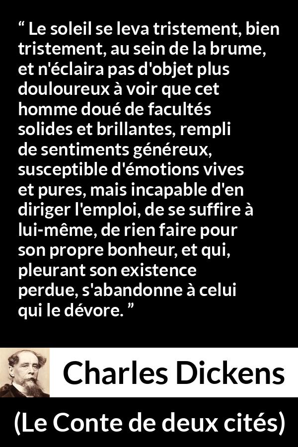 Citation de Charles Dickens sur le bonheur tirée du Conte de deux cités - Le soleil se leva tristement, bien tristement, au sein de la brume, et n'éclaira pas d'objet plus douloureux à voir que cet homme doué de facultés solides et brillantes, rempli de sentiments généreux, susceptible d'émotions vives et pures, mais incapable d'en diriger l'emploi, de se suffire à lui-même, de rien faire pour son propre bonheur, et qui, pleurant son existence perdue, s'abandonne à celui qui le dévore.
