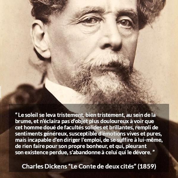 Citation de Charles Dickens sur le bonheur tirée du Conte de deux cités - Le soleil se leva tristement, bien tristement, au sein de la brume, et n'éclaira pas d'objet plus douloureux à voir que cet homme doué de facultés solides et brillantes, rempli de sentiments généreux, susceptible d'émotions vives et pures, mais incapable d'en diriger l'emploi, de se suffire à lui-même, de rien faire pour son propre bonheur, et qui, pleurant son existence perdue, s'abandonne à celui qui le dévore.