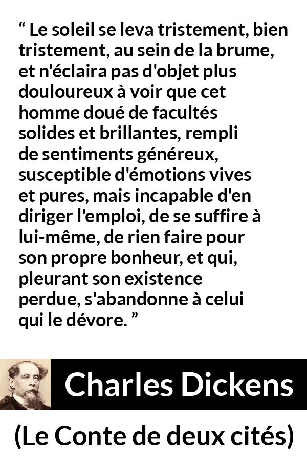Citation de Charles Dickens sur le bonheur tirée du Conte de deux cités - Le soleil se leva tristement, bien tristement, au sein de la brume, et n'éclaira pas d'objet plus douloureux à voir que cet homme doué de facultés solides et brillantes, rempli de sentiments généreux, susceptible d'émotions vives et pures, mais incapable d'en diriger l'emploi, de se suffire à lui-même, de rien faire pour son propre bonheur, et qui, pleurant son existence perdue, s'abandonne à celui qui le dévore.