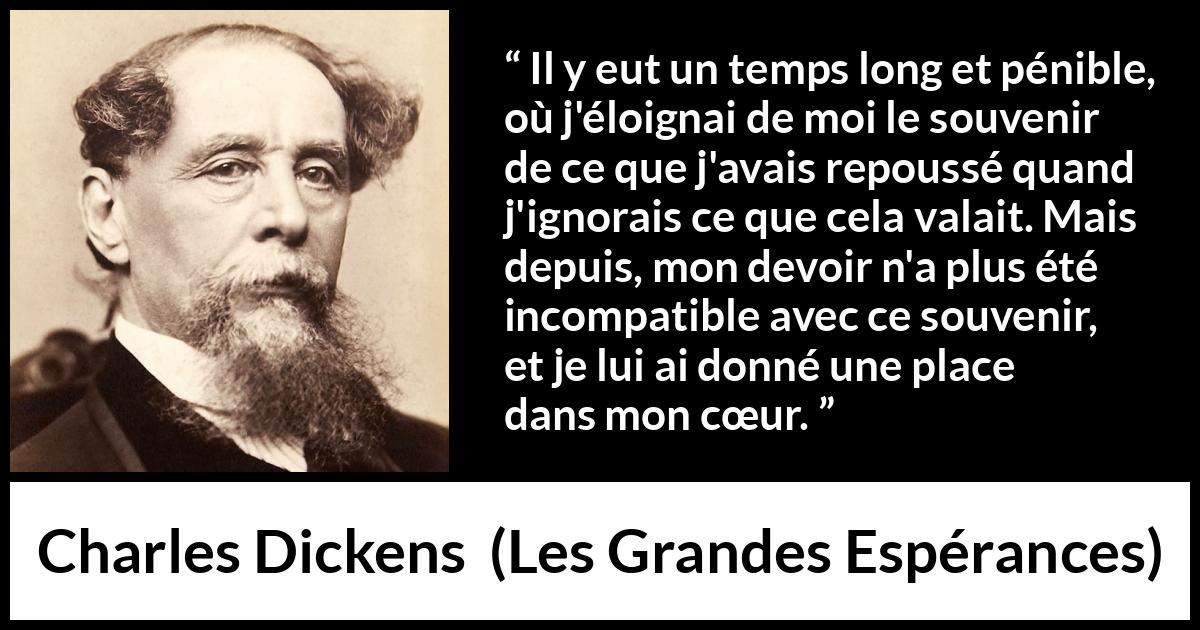 Citation de Charles Dickens sur le cœur tirée des Grandes Espérances - Il y eut un temps long et pénible, où j'éloignai de moi le souvenir de ce que j'avais repoussé quand j'ignorais ce que cela valait. Mais depuis, mon devoir n'a plus été incompatible avec ce souvenir, et je lui ai donné une place dans mon cœur.