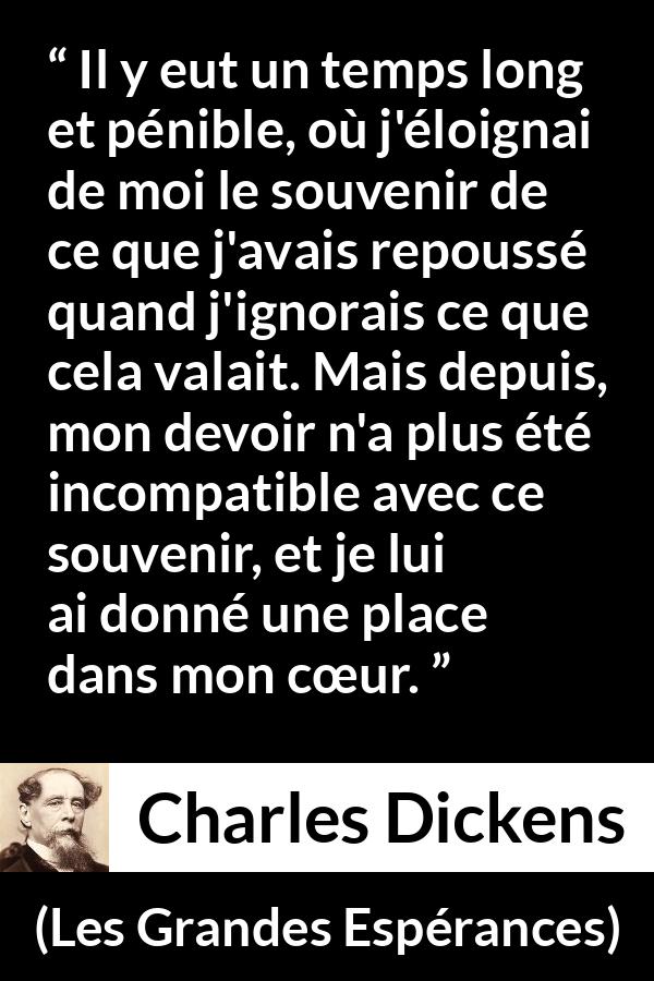 Citation de Charles Dickens sur le cœur tirée des Grandes Espérances - Il y eut un temps long et pénible, où j'éloignai de moi le souvenir de ce que j'avais repoussé quand j'ignorais ce que cela valait. Mais depuis, mon devoir n'a plus été incompatible avec ce souvenir, et je lui ai donné une place dans mon cœur.