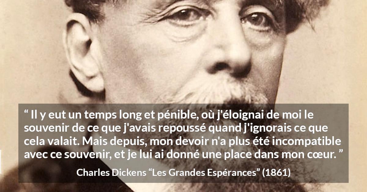 Citation de Charles Dickens sur le cœur tirée des Grandes Espérances - Il y eut un temps long et pénible, où j'éloignai de moi le souvenir de ce que j'avais repoussé quand j'ignorais ce que cela valait. Mais depuis, mon devoir n'a plus été incompatible avec ce souvenir, et je lui ai donné une place dans mon cœur.