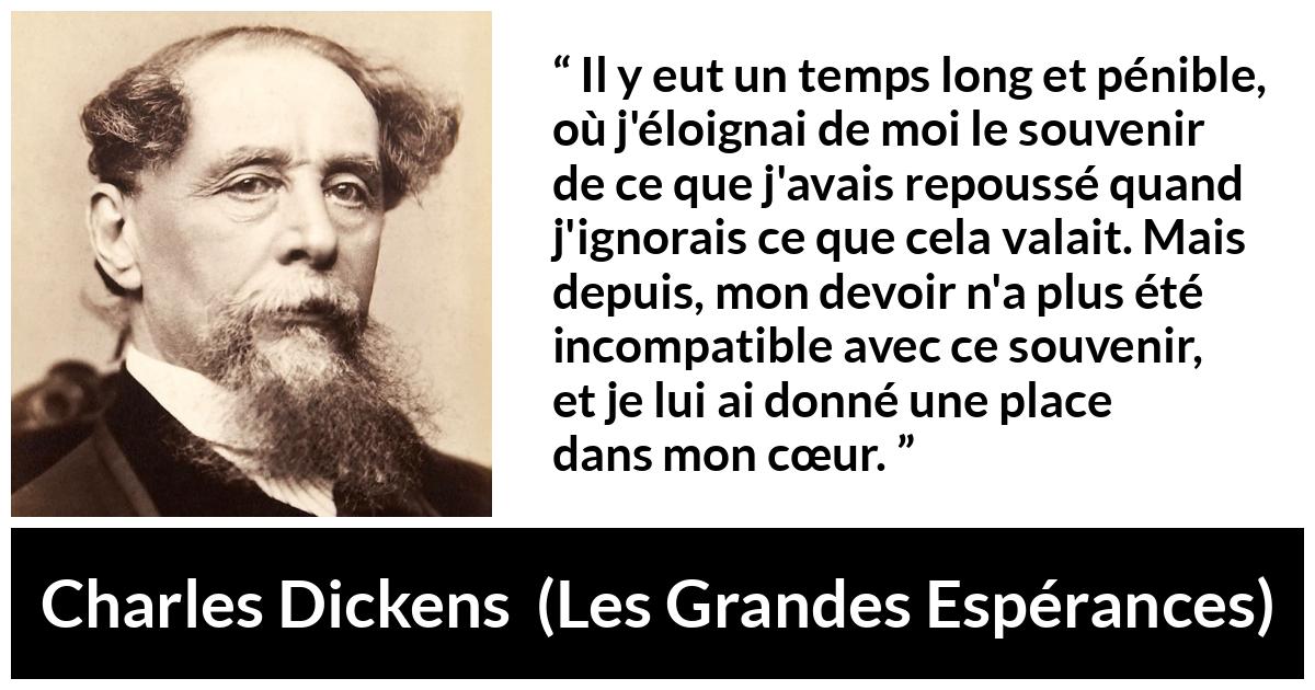 Citation de Charles Dickens sur le cœur tirée des Grandes Espérances - Il y eut un temps long et pénible, où j'éloignai de moi le souvenir de ce que j'avais repoussé quand j'ignorais ce que cela valait. Mais depuis, mon devoir n'a plus été incompatible avec ce souvenir, et je lui ai donné une place dans mon cœur.
