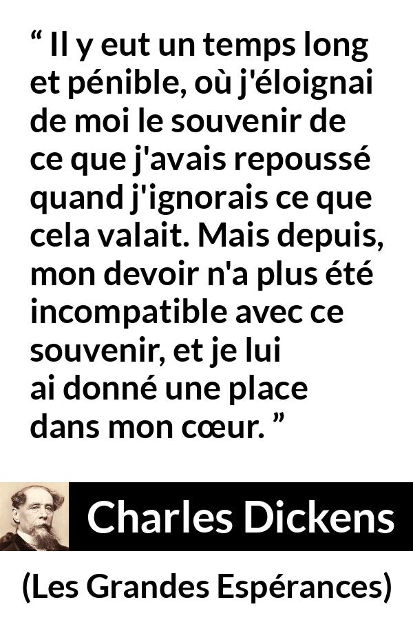 Citation de Charles Dickens sur le cœur tirée des Grandes Espérances - Il y eut un temps long et pénible, où j'éloignai de moi le souvenir de ce que j'avais repoussé quand j'ignorais ce que cela valait. Mais depuis, mon devoir n'a plus été incompatible avec ce souvenir, et je lui ai donné une place dans mon cœur.