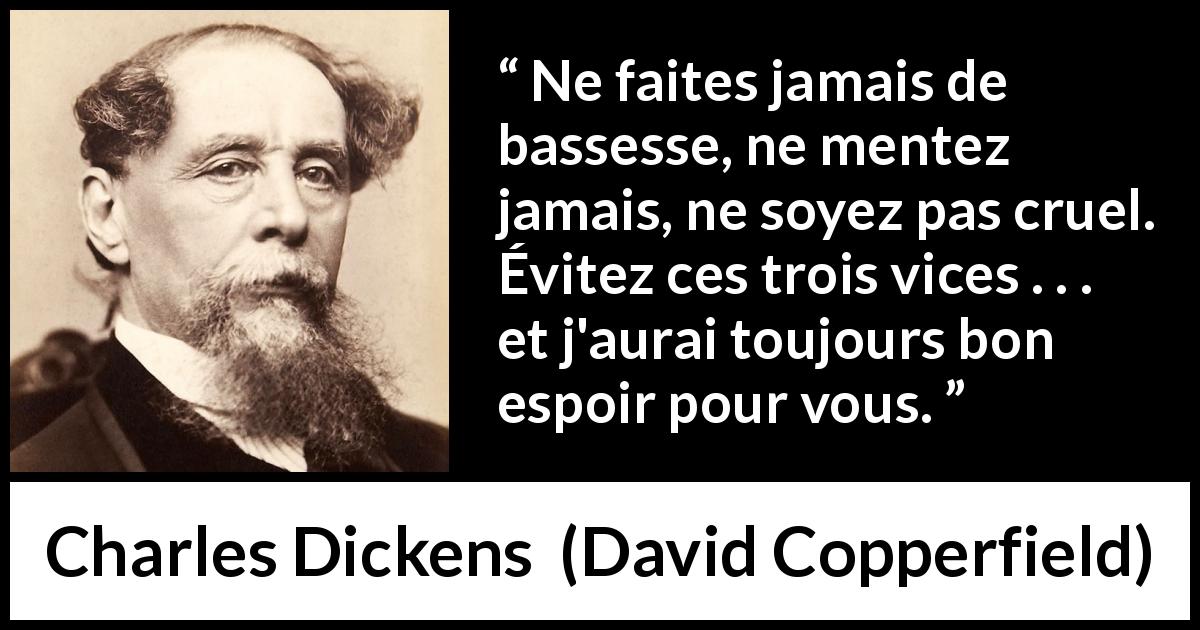 Citation de Charles Dickens sur le mensonge tirée de David Copperfield - Ne faites jamais de bassesse, ne mentez jamais, ne soyez pas cruel. Évitez ces trois vices . . . et j'aurai toujours bon espoir pour vous.