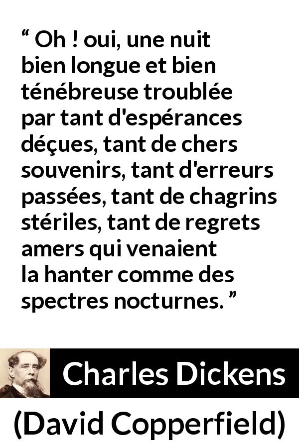 Citation de Charles Dickens sur le regret tirée de David Copperfield - Oh ! oui, une nuit bien longue et bien ténébreuse troublée par tant d'espérances déçues, tant de chers souvenirs, tant d'erreurs passées, tant de chagrins stériles, tant de regrets amers qui venaient la hanter comme des spectres nocturnes.
