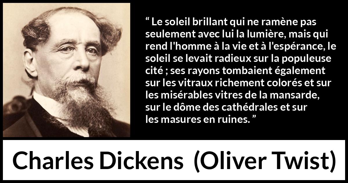 Citation de Charles Dickens sur le soleil tirée d'Oliver Twist - Le soleil brillant qui ne ramène pas seulement avec lui la lumière, mais qui rend l'homme à la vie et à l'espérance, le soleil se levait radieux sur la populeuse cité ; ses rayons tombaient également sur les vitraux richement colorés et sur les misérables vitres de la mansarde, sur le dôme des cathédrales et sur les masures en ruines.