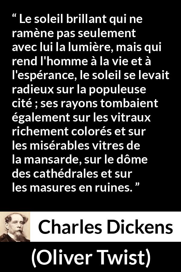 Citation de Charles Dickens sur le soleil tirée d'Oliver Twist - Le soleil brillant qui ne ramène pas seulement avec lui la lumière, mais qui rend l'homme à la vie et à l'espérance, le soleil se levait radieux sur la populeuse cité ; ses rayons tombaient également sur les vitraux richement colorés et sur les misérables vitres de la mansarde, sur le dôme des cathédrales et sur les masures en ruines.