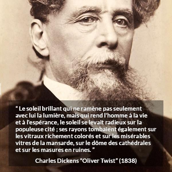 Citation de Charles Dickens sur le soleil tirée d'Oliver Twist - Le soleil brillant qui ne ramène pas seulement avec lui la lumière, mais qui rend l'homme à la vie et à l'espérance, le soleil se levait radieux sur la populeuse cité ; ses rayons tombaient également sur les vitraux richement colorés et sur les misérables vitres de la mansarde, sur le dôme des cathédrales et sur les masures en ruines.